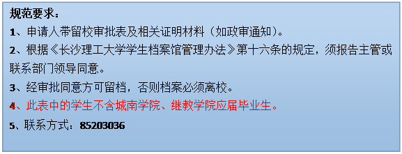 文本框: 规范要求：1、申请人带留校审批表及相关证明材料（如政审通知）。2、根据《新利luck在线·（中国）有限公司官网学生档案馆管理办法》第十六条的规定，须报告主管或联系部门领导同意。3、经审批同意方可留档，否则档案必须离校。4、此表中的学生不含城南学院、继教学院应届毕业生。5、联系方式：85203036